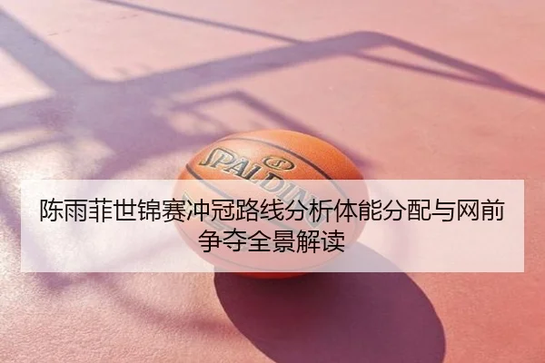 陈雨菲世锦赛冲冠路线分析体能分配与网前争夺全景解读