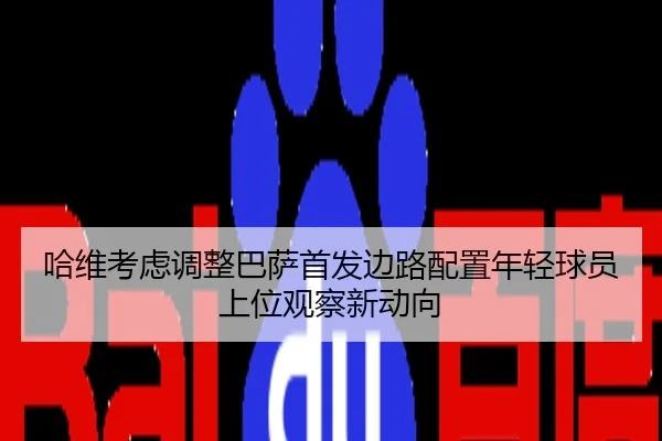 哈维考虑调整巴萨首发边路配置年轻球员上位观察新动向