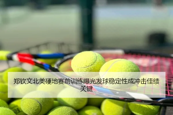 郑钦文北美硬地赛前训练曝光发球稳定性成冲击佳绩关键