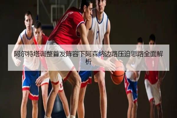 阿尔特塔调整首发阵容下阿森纳边路压迫思路全面解析