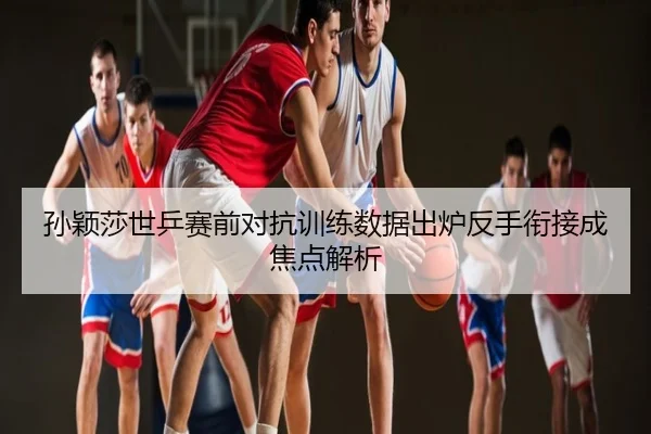 孙颖莎世乒赛前对抗训练数据出炉反手衔接成焦点解析