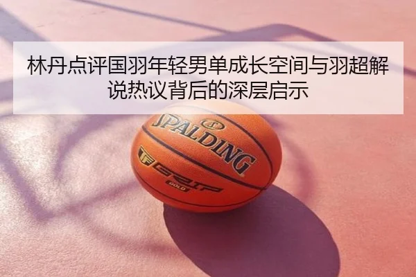 林丹点评国羽年轻男单成长空间与羽超解说热议背后的深层启示