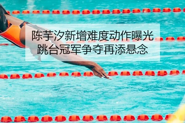 陈芋汐新增难度动作曝光 跳台冠军争夺再添悬念
