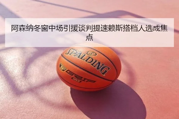 阿森纳冬窗中场引援谈判提速赖斯搭档人选成焦点