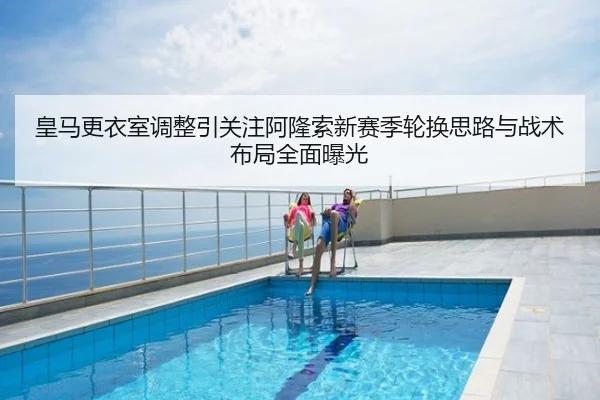 皇马更衣室调整引关注阿隆索新赛季轮换思路与战术布局全面曝光
