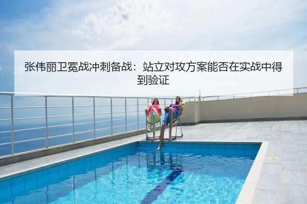张伟丽卫冕战冲刺备战：站立对攻方案能否在实战中得到验证