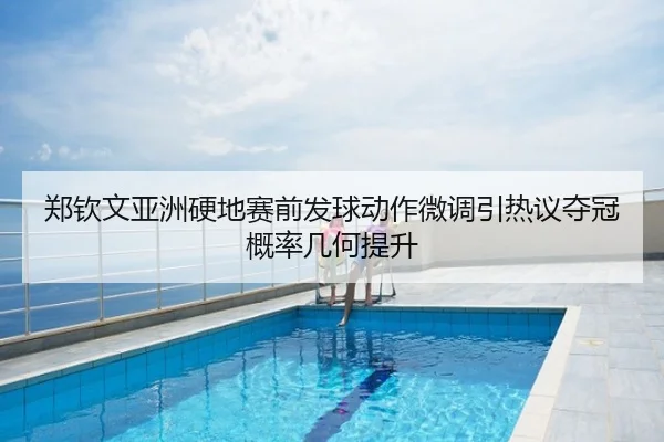 郑钦文亚洲硬地赛前发球动作微调引热议夺冠概率几何提升