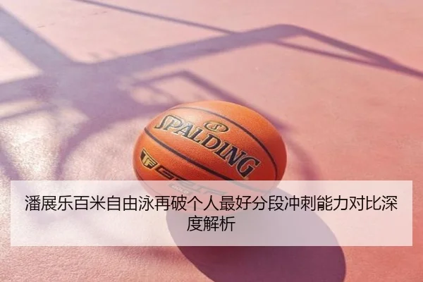 潘展乐百米自由泳再破个人最好分段冲刺能力对比深度解析